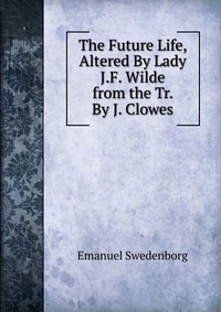 Emanuel Swedenborg - «The Future Life, Altered By Lady J.F. Wilde from the Tr. By J. Clowes»