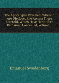 The Apocalypse Revealed, Wherein Are Disclosed the Arcana There Foretold, Which Have Heretofore Remained Concealed, Volume 1