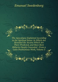 The Apocalypse Explained According to the Spiritual Sense: In Which Are Revealed the Arcana Which Are There Predicted, and Have Been Hitherto Deeply Concealed : From a Latin Posthumous Work, 