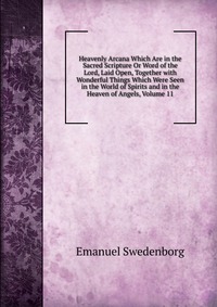 Heavenly Arcana Which Are in the Sacred Scripture Or Word of the Lord, Laid Open, Together with Wonderful Things Which Were Seen in the World of Spirits and in the Heaven of Angels, Volume 11