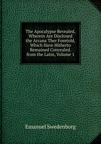 The Apocalypse Revealed, Wherein Are Disclosed the Arcana Ther Foretold, Which Have Hitherto Remained Concealed. from the Latin, Volume 1