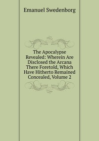 The Apocalypse Revealed: Wherein Are Disclosed the Arcana There Foretold, Which Have Hitherto Remained Concealed, Volume 2