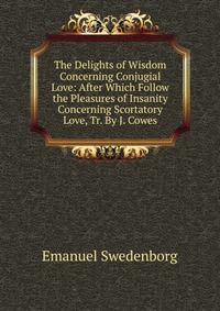 The Delights of Wisdom Concerning Conjugial Love: After Which Follow the Pleasures of Insanity Concerning Scortatory Love, Tr. By J. Cowes