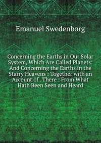 Concerning the Earths in Our Solar System, Which Are Called Planets: And Concerning the Earths in the Starry Heavens : Together with an Account of . There : From What Hath Been Seen and Heard