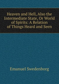 Heaven and Hell, Also the Intermediate State, Or World of Spirits: A Relation of Things Heard and Seen