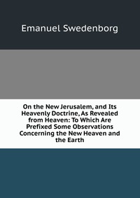 On the New Jerusalem, and Its Heavenly Doctrine, As Revealed from Heaven: To Which Are Prefixed Some Observations Concerning the New Heaven and the Earth