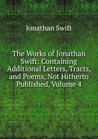 The Works of Jonathan Swift: Containing Additional Letters, Tracts, and Poems, Not Hitherto Published, Volume 4