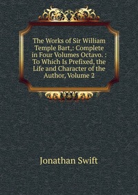 The Works of Sir William Temple Bart,: Complete in Four Volumes Octavo. : To Which Is Prefixed, the Life and Character of the Author, Volume 2