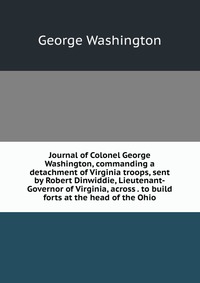 Journal of Colonel George Washington, commanding a detachment of Virginia troops, sent by Robert Dinwiddie, Lieutenant-Governor of Virginia, across . to build forts at the head of the Ohio