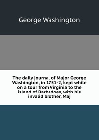 The daily journal of Major George Washington, in 1751-2, kept while on a tour from Virginia to the island of Barbadoes, with his invalid brother, Maj