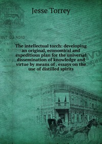 The intellectual torch: developing an original, economical and expeditious plan for the universal dissemination of knowledge and virtue by means of . essays on the use of distilled spirits