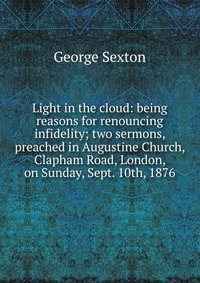 Light in the cloud: being reasons for renouncing infidelity; two sermons, preached in Augustine Church, Clapham Road, London, on Sunday, Sept. 10th, 1876