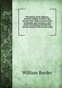 The history of all religions: from the earliest records to the present time. With accounts of the ceremonies and customs, or the forms of worsip practiced by the several nations of the known 