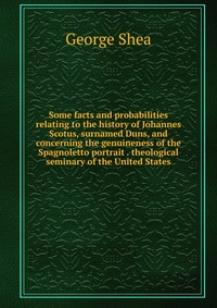 Some facts and probabilities relating to the history of Johannes Scotus, surnamed Duns, and concerning the genuineness of the Spagnoletto portrait . theological seminary of the United States