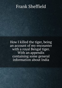 How I killed the tiger, being an account of my encounter with a royal Bengal tiger. With an appendix containing some general information about India