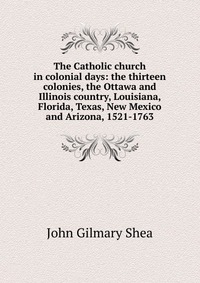 The Catholic church in colonial days: the thirteen colonies, the Ottawa and Illinois country, Louisiana, Florida, Texas, New Mexico and Arizona, 1521-1763