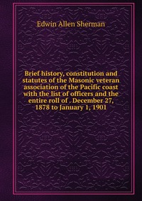 Brief history, constitution and statutes of the Masonic veteran association of the Pacific coast with the list of officers and the entire roll of . December 27, 1878 to January 1, 1901