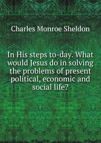 In His steps to-day. What would Jesus do in solving the problems of present political, economic and social life?