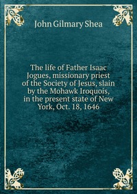 The life of Father Isaac Jogues, missionary priest of the Society of Jesus, slain by the Mohawk Iroquois, in the present state of New York, Oct. 18, 1646