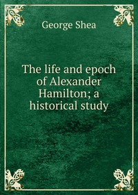 The life and epoch of Alexander Hamilton; a historical study