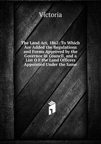 The Land Act, 1862: To Which Are Added the Regulations and Forms Approved by the Governor in Council, and a List O F the Land Officers Appointed Under the Same