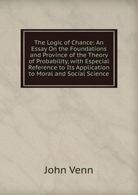 The Logic of Chance: An Essay On the Foundations and Province of the Theory of Probability, with Especial Reference to Its Application to Moral and Social Science