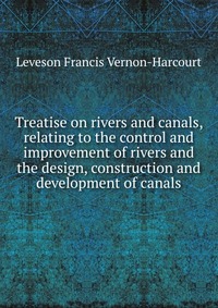 Leveson Francis Vernon-Harcourt - «Treatise on rivers and canals, relating to the control and improvement of rivers and the design, construction and development of canals»