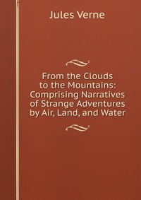 From the Clouds to the Mountains: Comprising Narratives of Strange Adventures by Air, Land, and Water