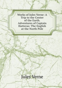 Works of Jules Verne: A Trip to the Center of the Earth. Adventures of Captain Hatteras: The English at the North Pole