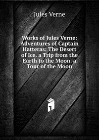 Works of Jules Verne: Adventures of Captain Hatteras: The Desert of Ice. a Trip from the Earth to the Moon. a Tour of the Moon