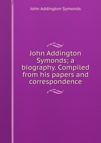 John Addington Symonds; a biography. Compiled from his papers and correspondence