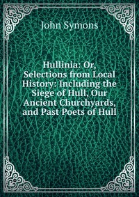 Hullinia: Or, Selections from Local History: Including the Siege of Hull, Our Ancient Churchyards, and Past Poets of Hull