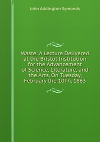 Waste: A Lecture Delivered at the Bristol Institution for the Advancement of Science, Literature, and the Arts, On Tuesday, February the 10Th, 1863