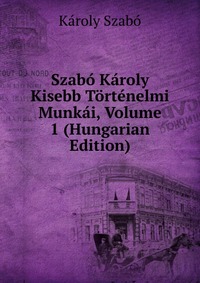 Szabo Karoly Kisebb Tortenelmi Munkai, Volume 1 (Hungarian Edition)