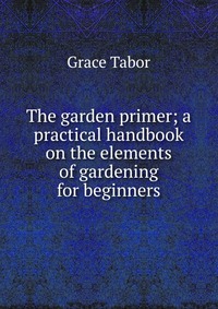 The garden primer; a practical handbook on the elements of gardening for beginners