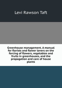 Greenhouse management. A manual for florists and flower lovers on the forcing of flowers, vegetables and fruits in greenhouses, and the propagation and care of house plants