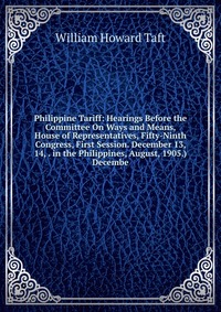 Philippine Tariff: Hearings Before the Committee On Ways and Means, House of Representatives, Fifty-Ninth Congress, First Session. December 13, 14, . in the Philippines, August, 1905.) Decemb