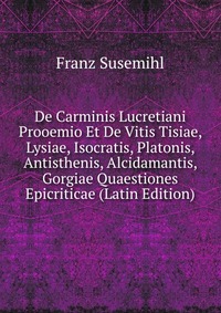 De Carminis Lucretiani Prooemio Et De Vitis Tisiae, Lysiae, Isocratis, Platonis, Antisthenis, Alcidamantis, Gorgiae Quaestiones Epicriticae (Latin Edition)