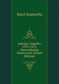 Jadwiga I Jagiello, 1374-1413: Opowiadanaie Historyczne (Polish Edition)