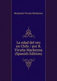 La edad del oro en Chile / por B. Vicuna Mackenna (Spanish Edition)