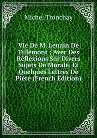 Vie De M. Lenain De Tillemont ; Avec Des Reflexions Sur Divers Sujets De Morale, Et Quelques Lettres De Piete (French Edition)