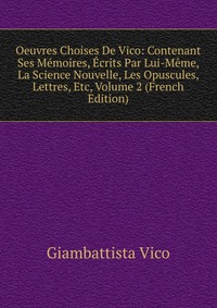 Oeuvres Choises De Vico: Contenant Ses Memoires, Ecrits Par Lui-Meme, La Science Nouvelle, Les Opuscules, Lettres, Etc, Volume 2 (French Edition)