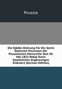 Die Stadte-Ordnung Fur Die Sechs Ostlichen Provinzen Der Preussischen Monarchie Vom 30. Mai 1853 Nebst Ihren Gesetzlichen Erganzungen Erlautert (German Edition)