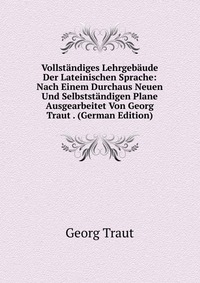 Vollstandiges Lehrgebaude Der Lateinischen Sprache: Nach Einem Durchaus Neuen Und Selbststandigen Plane Ausgearbeitet Von Georg Traut . (German Edition)