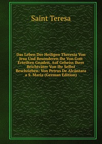 Das Leben Der Heiligen Theresia Von Jesu Und Besonderen Ihr Von Gott Erteilten Gnaden, Auf Geheiss Ihrer Beichtvater Von Ihr Selbst Beschrieben: Von Petrus De Alcantara a S. Maria (German Edi