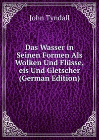 Das Wasser in Seinen Formen Als Wolken Und Flusse,eis Und Gletscher (German Edition)