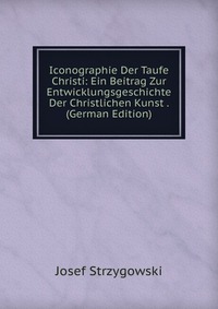 Josef Strzygowski - «Iconographie Der Taufe Christi: Ein Beitrag Zur Entwicklungsgeschichte Der Christlichen Kunst . (German Edition)»