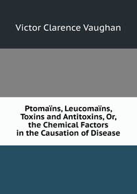 Ptomains, Leucomains, Toxins and Antitoxins, Or, the Chemical Factors in the Causation of Disease