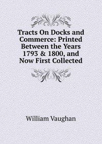 Tracts On Docks and Commerce: Printed Between the Years 1793 & 1800, and Now First Collected