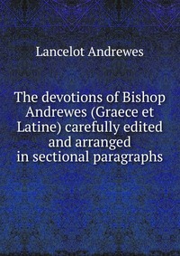 The devotions of Bishop Andrewes (Graece et Latine) carefully edited and arranged in sectional paragraphs